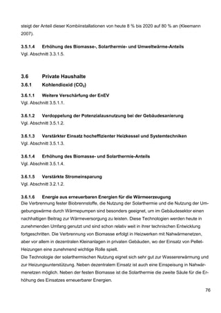 steigt der Anteil dieser Kombiinstallationen von heute 8 % bis 2020 auf 80 % an (Kleemann
2007).

3.5.1.4    Erhöhung des Biomasse-, Solarthermie- und Umweltwärme-Anteils
Vgl. Abschnitt 3.3.1.5.




3.6        Private Haushalte
3.6.1      Kohlendioxid (CO2)

3.6.1.1    Weitere Verschärfung der EnEV
Vgl. Abschnitt 3.5.1.1.

3.6.1.2    Verdoppelung der Potenzialausnutzung bei der Gebäudesanierung
Vgl. Abschnitt 3.5.1.2.

3.6.1.3    Verstärkter Einsatz hocheffizienter Heizkessel und Systemtechniken
Vgl. Abschnitt 3.5.1.3.

3.6.1.4    Erhöhung des Biomasse- und Solarthermie-Anteils
Vgl. Abschnitt 3.5.1.4.

3.6.1.5    Verstärkte Stromeinsparung
Vgl. Abschnitt 3.2.1.2.

3.6.1.6   Energie aus erneuerbaren Energien für die Wärmeerzeugung
Die Verbrennung fester Biobrennstoffe, die Nutzung der Solarthermie und die Nutzung der Um-
gebungswärme durch Wärmepumpen sind besonders geeignet, um im Gebäudesektor einen
nachhaltigen Beitrag zur Wärmeversorgung zu leisten. Diese Technologien werden heute in
zunehmenden Umfang genutzt und sind schon relativ weit in ihrer technischen Entwicklung
fortgeschritten. Die Verbrennung von Biomasse erfolgt in Heizwerken mit Nahwärmenetzen,
aber vor allem in dezentralen Kleinanlagen in privaten Gebäuden, wo der Einsatz von Pellet-
Heizungen eine zunehmend wichtige Rolle spielt.
Die Technologie der solarthermischen Nutzung eignet sich sehr gut zur Wassererwärmung und
zur Heizungsunterstützung. Neben dezentralem Einsatz ist auch eine Einspeisung in Nahwär-
menetzen möglich. Neben der festen Biomasse ist die Solarthermie die zweite Säule für die Er-
höhung des Einsatzes erneuerbarer Energien.

                                                                                              76
 