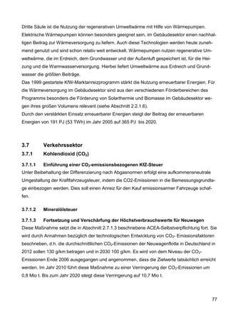 Dritte Säule ist die Nutzung der regenerativen Umweltwärme mit Hilfe von Wärmepumpen.
Elektrische Wärmepumpen können besonders geeignet sein, im Gebäudesektor einen nachhal-
tigen Beitrag zur Wärmeversorgung zu liefern. Auch diese Technologien werden heute zuneh-
mend genutzt und sind schon relativ weit entwickelt. Wärmepumpen nutzen regenerative Um-
weltwärme, die im Erdreich, dem Grundwasser und der Außenluft gespeichert ist, für die Hei-
zung und die Warmwasserversorgung. Hierbei liefert Umweltwärme aus Erdreich und Grund-
wasser die größten Beiträge.
Das 1999 gestartete KfW-Marktanreizprogramm stärkt die Nutzung erneuerbarer Energien. Für
die Wärmeversorgung im Gebäudesektor sind aus den verschiedenen Förderbereichen des
Programms besonders die Förderung von Solarthermie und Biomasse im Gebäudesektor we-
gen ihres großen Volumens relevant (siehe Abschnitt 2.2.1.6).
Durch den verstärkten Einsatz erneuerbarer Energien steigt der Beitrag der erneuerbaren
Energien von 191 PJ (53 TWh) im Jahr 2005 auf 365 PJ bis 2020.




3.7       Verkehrssektor
3.7.1     Kohlendioxid (CO2)

3.7.1.1   Einführung einer CO2-emissionsbezogenen KfZ-Steuer
Unter Beibehaltung der Differenzierung nach Abgasnormen erfolgt eine aufkommensneutrale
Umgestaltung der Kraftfahrzeugsteuer, indem die CO2-Emissionen in die Bemessungsgrundla-
ge einbezogen werden. Dies soll einen Anreiz für den Kauf emissionsarmer Fahrzeuge schaf-
fen.

3.7.1.2   Mineralölsteuer

3.7.1.3   Fortsetzung und Verschärfung der Höchstverbrauchswerte für Neuwagen
Diese Maßnahme setzt die in Abschnitt 2.7.1.3 beschriebene ACEA-Selbstverpflichtung fort. Sie
wird durch Annahmen bezüglich der technologischen Entwicklung von CO2- Emissionsfaktoren
beschrieben, d.h. die durchschnittlichen CO2-Emissionen der Neuwagenflotte in Deutschland in
2012 sollen 130 g/km betragen und in 2030 100 g/km. Es wird von dem Niveau der CO2-
Emissionen Ende 2006 ausgegangen und angenommen, dass die Zielwerte tatsächlich erreicht
werden. Im Jahr 2010 führt diese Maßnahme zu einer Verringerung der CO2-Emissionen um
0,8 Mio t. Bis zum Jahr 2020 steigt diese Verringerung auf 10,7 Mio t.




                                                                                              77
 