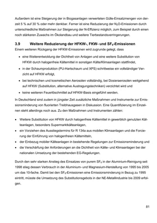Außerdem ist eine Steigerung der in Biogasanlagen verwerteten Gülle-Einsatzmengen von der-
zeit 5 % auf 30 % oder mehr denkbar. Ferner ist eine Reduzierung der N2O-Emissionen durch
unterschiedliche Maßnahmen zur Steigerung der N-Effizienz möglich, zum Beispiel durch einen
noch stärkeren Zuwachs im Ökolandbau und weitere Tierbestandsverringerungen.

3.9         Weitere Reduzierung der HFKW-, FKW- und SF6-Emissionen
Einem weiteren Rückgang der HFKW-Emissionen wird zugrunde gelegt, dass

    • eine Weiterentwicklung der Dichtheit von Anlagen und eine weitere Substitution von
       HFKW durch halogenfreie Kältemittel in sonstigen Kälte/Klimaanlagen stattfindet,

    • in der Schaumproduktion (PU-Hartschaum und XPS) schrittweise ein vollständiger Ver-
       zicht auf HFKW erfolgt,

    • bei technischen und kosmetischen Aerosolen vollständig, bei Dosieraerosolen weitgehend
       auf HFKW (Substitution, alternative Austragungstechniken) verzichtet wird und

    • keine weiteren Feuerlöschmittel auf HFKW-Basis eingeführt werden.

In Deutschland sind zudem in jüngster Zeit zusätzliche Maßnahmen und Instrumente zur Emis-
sionsminderung von fluorierten Treibhausgasen in Diskussion. Eine Quantifizierung im Einzel-
nen steht allerdings noch aus. Zu den Maßnahmen und Instrumenten zählen:

•   Weitere Substitution von HFKW durch halogenfreie Kältemittel in gewerblich genutzten Käl-
    teanlagen, besonders Supermarktkälteanlagen,
•   ein Vorziehen des Ausstiegstermins für R 134a aus mobilen Klimaanlagen und die Forcie-
    rung der Einführung von halogenfreien Kältemitteln,
•   der Einbezug mobiler Kälteanlagen in bestehende Regelungen zur Emissionsminderung und
•   die Verschärfung der Anforderungen an die Dichtheit von Kälte- und Klimaanlagen bei der
    nationalen Umsetzung der bestehenden EG-Regelungen.

Durch den sehr starken Anstieg des Einsatzes von purem SF6 in der Aluminium-Reinigung seit
1998 stieg dessen Verbrauch in der Aluminium- und Magnesium-Herstellung von 1995 bis 2005
um das 10-fache. Damit bei den SF6-Emissionen eine Emissionsminderung in Bezug zu 1995
eintritt, müsste die Umsetzung des Substitutionsgebots in der NE-Metallindustrie bis 2009 erfol-
gen.




                                                                                              81
 