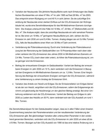 •   Variation der Neubaurate: Die jährliche Neubaufläche sank nach Erhebungen des Statis-
       tischen Bundesamtes von etwa 47 Mio. m2 im Jahr 1995 auf fast 28 Mio. m2 bis 2003.
       Das entspricht einem Rückgang um rund 40 % in acht Jahren. Da die zukünftige Ent-
       wicklung der Neubaurate einen starken Einfluss auf die CO2-Emissionen der Wohnge-
       bäude hat, wurde eine Sensitivitätsanalyse für das Mit-Maßnahmen-Szenario durchge-
       führt. Die Analyse untersucht drei Fälle mit 10 Mio. m2, 20 Mio. m2 (Referenzfall) und 30
       Mio. m2. Die Analyse ergibt, dass die zukünftige Neubaurate ein sehr sensitiver Parame-
       ter ist. Bei einer um 10 Mio. m2 geringeren Neubaufläche pro Jahr, sänken die CO2-
       Emission im Jahr 2030 um rund 5,4 Mio. Tonnen. Analog stiegen sie um 5,4 Mio Tonnen
       CO2, falls die Neubaufläche einen Wert von 30 Mio m2/Jahr annimmt.

   •   Veränderung der Potenzialausnutzung: Durch eine Veränderung der Potenzialausnut-
       zung bei der Renovierung der Gebäudehüllen von 10 Prozentpunkten nach oben oder
       unten variieren die CO2-Emissionen des Jahres 2030 im Mit-Maßnahmen-Szenario um
       2,4 Mio. Tonnen CO2 (nach oben oder unten). Je höher die Potenzialausnutzung ist, um-
       so geringer sind die Emissionen.

   •   Beitrag der erneuerbaren Energien im Gebäudesektor: Variiert der Beitrag der erneuer-
       baren Energien im Jahr 2030 um 10 %, dann verändern sich die Emissionen in Bezug
       auf den Energiemix im Mit-Maßnahmen-Szenario um ca. 1,5 Mio. Tonnen. Eine Vergrö-
       ßerung des Beitrags der erneuerbaren Energien verringert die CO2-Emissionen, während
       eine Verkleinerung zu einem Anstieg der Emissionen führt.

   •   Variation des Anteils von Heizöl und Erdgas: Da der Emissionsfaktor von Erdgas kleiner
       ist als der von Heizöl, vergrößern sich die CO2-Emissionen, sofern die Erdgasmenge ab-
       nimmt und gleichzeitig die Heizölmenge um den gleichen Betrag ansteigt. Bei einer Um-
       kehrung verkleinern sich die CO2-Emissionen. Variiert der Beitrag von Erdgas im Jahr
       2030 zu Lasten des Heizöls um 50 PJ, dann verändert sich der CO2-Ausstoß um rund 1
       Mio. Tonnen.


Die Sensitivitätsanalysen für den Gebäudesektor zeigen, dass es in allen Fällen einen linearen
Zusammenhang zwischen der Parametervariation und der resultierenden Veränderung der
CO2-Emissionen gibt. Bei gleichzeitiger Variation aller untersuchten Parameter in den vorste-
hend genannten Bereichen, verändern sich die CO2-Emissionen im Jahr 2030 um etwa ±8 bis
±10 Mio. Tonnen. Bezogen auf den CO2-Ausstoß von 1990 ist das eine relative Änderung von ±


                                                                                                83
 