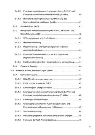 2.4.1.8    Energieverbrauchskennzeichnungsverordnung (EnVKV) und
                 Energieverbrauchshöchstwerteverordnung (EnVHV) .................... 40

      2.4.1.9    Hersteller-Selbstverpflichtungen zur Minderung des
                 Stromverbrauches elektrischer Geräte........................................... 41

  2.4.2      Distickstoffoxid (N2O) .......................................................................... 41

  2.4.3      Halogenierte Kohlenwasserstoffe (HFKW/HFC, FKW/PFC) und
             Schwefelhexafluorid SF6 ..................................................................... 42

      2.4.3.1    XPS-Hartschäume und PU-Schäume ............................................ 43

      2.4.3.2    Halbleiterherstellung ...................................................................... 43

      2.4.3.3    Modernisierungs- und Optimierungsprozesse bei der
                 Aluminiumherstellung ..................................................................... 44

      2.4.3.4    Ersatz von Schwefelhexafluorid als Schutzgas in der
                 Magnesiumherstellung ................................................................... 44

      2.4.3.5    Elektrische Betriebsmittel – Vorsorge bei der Verschrottung ......... 44

  2.4.4      Zusammenfassung .............................................................................. 44

2.5    Gewerbe, Handel, Dienstleistungen (GHD) ................................................. 47

  2.5.1      Kohlendioxid (CO2) .............................................................................. 47

      2.5.1.1    KfW-CO2-Minderungsprogramme .................................................. 47

      2.5.1.2    EnEV und die Novelle der EnEV .................................................... 47

      2.5.1.3    Einführung des Energieausweises ................................................. 48

      2.5.1.4    Energieverbrauchskennzeichnungsverordnung (EnVKV) und
                 Energieverbrauchshöchstwerteverordnung (EnVHV) .................... 48

      2.5.1.5    Freiwillige Kennzeichnungen ......................................................... 48

      2.5.1.6    Ökologische Steuerreform, Ausweitung der Strom- und
                 Energiesteuerermäßigungen und Kohlesteuer............................... 49

      2.5.1.7    Stromkennzeichnung ..................................................................... 49

      2.5.1.8    Marktanreizprogramm zu Gunsten erneuerbarer Energien ............ 49

      2.5.1.9    Förderung der Kraft-Wärme-Kopplung ........................................... 49


                                                                                                                    5
 