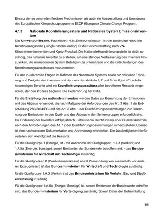 Einsatz der so genannten flexiblen Mechanismen als auch die Ausgestaltung und Umsetzung
des Europäischen Klimaschutzprogramms ECCP (European Climate Change Program).

4.1.3      Nationale Koordinierungsstelle und Nationales System Emissionsinven-
           tare
Das Umweltbundesamt, Fachgebiet I 4.6 „Emissionssituation“ ist die zuständige Nationale
Koordinierungsstelle („single national entity“) für die Berichterstattung nach VN-
Klimarahmenkonvention und Kyoto-Protokoll. Die Nationale Koordinierungsstelle ist dafür zu-
ständig, das nationale Inventar zu erstellen, auf eine ständige Verbesserung des Inventars hin-
zuwirken, die am nationalen System Beteiligten zu unterstützen und die Entscheidungen des
Koordinierungsausschusses vorzubereiten.

Für alle zu klärenden Fragen im Rahmen des Nationalen Systems sowie zur offiziellen Erörte-
rung und Freigabe der Inventare und der nach den Artikeln 5, 7 und 8 des Kyoto-Protokolls
notwendigen Berichte wird ein Koordinierungsausschuss aller betroffenen Ressorts einge-
richtet, der den Prozess begleitet. Die Federführung hat BMU.

Für die Erstellung des nationalen Inventars werden Daten zur Berechnung der Emissionen
und des Abbaus verwendet, die nach Maßgabe der Anforderungen des Art. 3 Abs. 1 der Ent-
scheidung 280/2004/EG und des Art. 2 Abs. 1 der Durchführungsbestimmungen zur Berech-
nung der Emissionen in den Quell- und des Abbaus in den Senkengruppen erforderlich sind.
Die Erstellung des Inventars erfolgt jährlich. Dabei ist die Durchführung einer Qualitätskontrolle
nach den Anforderungen des Art. 12 der Durchführungsbestimmungen sicherzustellen. Ebenso
ist eine nachweisbare Dokumentation und Archivierung erforderlich. Die Zuständigkeiten hierfür
verteilen sich wie folgt auf die Ressorts:

Für die Quellgruppe 1 (Energie) ist - mit Ausnahme der Quellgruppen 1.A.3 (Verkehr) und
1.A.5a (Energie: Sonstige), soweit Emittenten der Bundeswehr betroffen sind, - das Bundes-
ministerium für Wirtschaft und Technologie zuständig.

Für die Quellgruppen 2 (Produktionsprozesse) und 3 (Verwendung von Lösemitteln und ande-
ren Erzeugnissen) ist das Bundesministerium für Wirtschaft und Technologie zuständig.

für die Quellgruppe 1.A.3 (Verkehr) ist das Bundesministerium für Verkehr, Bau und Stadt-
entwicklung zuständig.

Für die Quellgruppe 1.A.5a (Energie: Sonstige) ist, soweit Emittenten der Bundeswehr betroffen
sind, das Bundesministerium für Verteidigung zuständig. Soweit Daten der Geheimhaltung



                                                                                                86
 