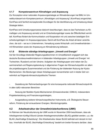 4.1.7      Kompetenzzentrum Klimafolgen und Anpassung
Zur Konzeption einer nationalen Anpassungsstrategie an Klimaänderungen hat BMU im Um-
weltbundesamt ein Kompetenzzentrum „Klimafolgen und Anpassung“ (KomPass) eingerichtet.
KomPass wird fachlich-konzeptionelle Grundlagen für die Identifizierung und Umsetzung dieser
Strategie liefern.

KomPass wird Umsetzungsprozesse dadurch beschleunigen, dass es das Fachwissen zu Kli-
mafolgen und Anpassung vernetzt und an Entscheidungsträger sowie die Öffentlichkeit vermit-
telt. KomPass fördert die Kommunikation und Kooperation mit und zwischen beteiligten Ent-
scheidungsträgern im Anpassungsprozess. Damit will KomPass die Arbeit all derer vereinfa-
chen, die sich – sei es in Unternehmen, Verwaltung sowie Wirtschaft- und Umweltverbänden –
mit Klimarisiken sowie der Anpassung an Klimaänderung befassen.

4.1.8      Bilaterale ständige Arbeitsgruppen „Umwelt und Energie“
Auf der Grundlage bilateraler Regierungsabkommen im Umweltbereich engagiert sich das
deutsche Bundesumweltministerium in bilateralen Arbeitsgruppen „Umwelt und Energie“ mit
Tschechien, Russland und der Ukraine. Aufgaben der Arbeitsgruppen sind neben der Zu-
sammenarbeit und Regierungsberatung in allgemeinen Fragen der Klimaschutzpolitik vor allem
die projektbezogene Zusammenarbeit und die Förderung der bilateralen Nutzung der Kyoto-
Mechanismen. Die Beratungen dieser Arbeitsgruppen konzentrierten sich in letzter Zeit vor-
nehmlich auf folgende klimaschutzpolitische Themen:



-       Gestaltung der Rahmenbedingungen für eine konsequente nationale Klimaschutzpoli-tik
in allen dafür relevanten Bereichen

-       Nutzung der flexiblen Kyoto-Mechanismen (Emissionshandel, CDM/JI), insbesondere
Projektentwicklung und Finanzierungsstrategien,

-       Ausgestaltung weiterer klimaschutzpolitischer Instrumente, z.B. Ökologische Steuer-
reform, Förderung der erneuerbaren Energien, Monitoringprojekte.

4.2        Arbeitsstruktur der Umweltministerkonferenz (UMK)
Im Rahmen der Neustrukturierung der UMK wurde im November 2004 beschlossen, dass als
Arbeitsgremien künftig 8 Bund-/Länder-Arbeitsgemeinschaften (BLAG) gebildet werden, u.a. die
BLAG „Nachhaltige Entwicklung“. Die Arbeitsstruktur dieser BLAG befindet sich derzeit im Auf-
bau. Innerhalb der BLAG „Nachhaltige Entwicklung“ besteht ein breiter Konsens darüber, dass


                                                                                              89
 