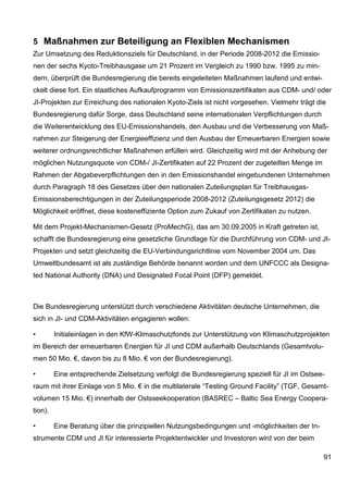 5 Maßnahmen zur Beteiligung an Flexiblen Mechanismen
Zur Umsetzung des Reduktionsziels für Deutschland, in der Periode 2008-2012 die Emissio-
nen der sechs Kyoto-Treibhausgase um 21 Prozent im Vergleich zu 1990 bzw. 1995 zu min-
dern, überprüft die Bundesregierung die bereits eingeleiteten Maßnahmen laufend und entwi-
ckelt diese fort. Ein staatliches Aufkaufprogramm von Emissionszertifikaten aus CDM- und/ oder
JI-Projekten zur Erreichung des nationalen Kyoto-Ziels ist nicht vorgesehen. Vielmehr trägt die
Bundesregierung dafür Sorge, dass Deutschland seine internationalen Verpflichtungen durch
die Weiterentwicklung des EU-Emissionshandels, den Ausbau und die Verbesserung von Maß-
nahmen zur Steigerung der Energieeffizienz und den Ausbau der Erneuerbaren Energien sowie
weiterer ordnungsrechtlicher Maßnahmen erfüllen wird. Gleichzeitig wird mit der Anhebung der
möglichen Nutzungsquote von CDM-/ JI-Zertifikaten auf 22 Prozent der zugeteilten Menge im
Rahmen der Abgabeverpflichtungen den in den Emissionshandel eingebundenen Unternehmen
durch Paragraph 18 des Gesetzes über den nationalen Zuteilungsplan für Treibhausgas-
Emissionsberechtigungen in der Zuteilungsperiode 2008-2012 (Zuteilungsgesetz 2012) die
Möglichkeit eröffnet, diese kosteneffiziente Option zum Zukauf von Zertifikaten zu nutzen.

Mit dem Projekt-Mechanismen-Gesetz (ProMechG), das am 30.09.2005 in Kraft getreten ist,
schafft die Bundesregierung eine gesetzliche Grundlage für die Durchführung von CDM- und JI-
Projekten und setzt gleichzeitig die EU-Verbindungsrichtlinie vom November 2004 um. Das
Umweltbundesamt ist als zuständige Behörde benannt worden und dem UNFCCC als Designa-
ted National Authority (DNA) und Designated Focal Point (DFP) gemeldet.



Die Bundesregierung unterstützt durch verschiedene Aktivitäten deutsche Unternehmen, die
sich in JI- und CDM-Aktivitäten engagieren wollen:

•        Initialeinlagen in den KfW-Klimaschutzfonds zur Unterstützung von Klimaschutzprojekten
im Bereich der erneuerbaren Energien für JI und CDM außerhalb Deutschlands (Gesamtvolu-
men 50 Mio. €, davon bis zu 8 Mio. € von der Bundesregierung).

•        Eine entsprechende Zielsetzung verfolgt die Bundesregierung speziell für JI im Ostsee-
raum mit ihrer Einlage von 5 Mio. € in die multilaterale “Testing Ground Facility” (TGF, Gesamt-
volumen 15 Mio. €) innerhalb der Ostsseekooperation (BASREC – Baltic Sea Energy Coopera-
tion).

•        Eine Beratung über die prinzipiellen Nutzungsbedingungen und -möglichkeiten der In-
strumente CDM und JI für interessierte Projektentwickler und Investoren wird von der beim

                                                                                               91
 
