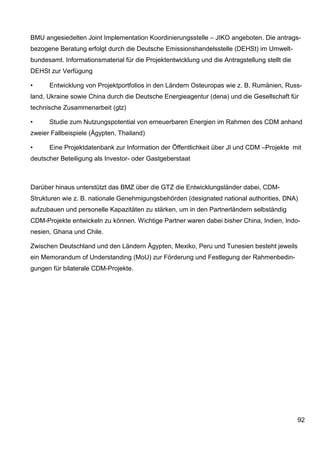 BMU angesiedelten Joint Implementation Koordinierungsstelle – JIKO angeboten. Die antrags-
bezogene Beratung erfolgt durch die Deutsche Emissionshandelsstelle (DEHSt) im Umwelt-
bundesamt. Informationsmaterial für die Projektentwicklung und die Antragstellung stellt die
DEHSt zur Verfügung

•     Entwicklung von Projektportfolios in den Ländern Osteuropas wie z. B. Rumänien, Russ-
land, Ukraine sowie China durch die Deutsche Energieagentur (dena) und die Gesellschaft für
technische Zusammenarbeit (gtz)

•     Studie zum Nutzungspotential von erneuerbaren Energien im Rahmen des CDM anhand
zweier Fallbeispiele (Ägypten, Thailand)

•     Eine Projektdatenbank zur Information der Öffentlichkeit über JI und CDM –Projekte mit
deutscher Beteiligung als Investor- oder Gastgeberstaat



Darüber hinaus unterstützt das BMZ über die GTZ die Entwicklungsländer dabei, CDM-
Strukturen wie z. B. nationale Genehmigungsbehörden (designated national authorities, DNA)
aufzubauen und personelle Kapazitäten zu stärken, um in den Partnerländern selbständig
CDM-Projekte entwickeln zu können. Wichtige Partner waren dabei bisher China, Indien, Indo-
nesien, Ghana und Chile.

Zwischen Deutschland und den Ländern Ägypten, Mexiko, Peru und Tunesien besteht jeweils
ein Memorandum of Understanding (MoU) zur Förderung und Festlegung der Rahmenbedin-
gungen für bilaterale CDM-Projekte.




                                                                                               92
 