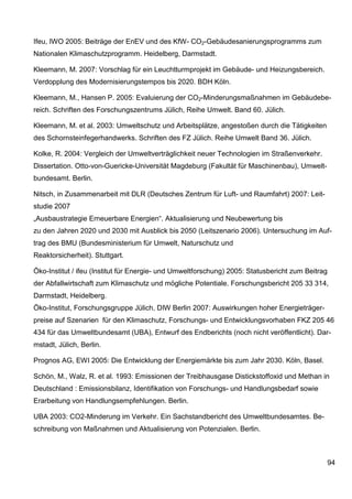 Ifeu, IWO 2005: Beiträge der EnEV und des KfW- CO2-Gebäudesanierungsprogramms zum
Nationalen Klimaschutzprogramm. Heidelberg, Darmstadt.

Kleemann, M. 2007: Vorschlag für ein Leuchtturmprojekt im Gebäude- und Heizungsbereich.
Verdopplung des Modernisierungstempos bis 2020. BDH Köln.

Kleemann, M., Hansen P. 2005: Evaluierung der CO2-Minderungsmaßnahmen im Gebäudebe-
reich. Schriften des Forschungszentrums Jülich, Reihe Umwelt. Band 60. Jülich.

Kleemann, M. et al. 2003: Umweltschutz und Arbeitsplätze, angestoßen durch die Tätigkeiten
des Schornsteinfegerhandwerks. Schriften des FZ Jülich. Reihe Umwelt Band 36. Jülich.

Kolke, R. 2004: Vergleich der Umweltverträglichkeit neuer Technologien im Straßenverkehr.
Dissertation. Otto-von-Guericke-Universität Magdeburg (Fakultät für Maschinenbau), Umwelt-
bundesamt. Berlin.

Nitsch, in Zusammenarbeit mit DLR (Deutsches Zentrum für Luft- und Raumfahrt) 2007: Leit-
studie 2007
„Ausbaustrategie Erneuerbare Energien“. Aktualisierung und Neubewertung bis
zu den Jahren 2020 und 2030 mit Ausblick bis 2050 (Leitszenario 2006). Untersuchung im Auf-
trag des BMU (Bundesministerium für Umwelt, Naturschutz und
Reaktorsicherheit). Stuttgart.

Öko-Institut / ifeu (Institut für Energie- und Umweltforschung) 2005: Statusbericht zum Beitrag
der Abfallwirtschaft zum Klimaschutz und mögliche Potentiale. Forschungsbericht 205 33 314,
Darmstadt, Heidelberg.
Öko-Institut, Forschungsgruppe Jülich, DIW Berlin 2007: Auswirkungen hoher Energieträger-
preise auf Szenarien für den Klimaschutz, Forschungs- und Entwicklungsvorhaben FKZ 205 46
434 für das Umweltbundesamt (UBA), Entwurf des Endberichts (noch nicht veröffentlicht). Dar-
mstadt, Jülich, Berlin.

Prognos AG, EWI 2005: Die Entwicklung der Energiemärkte bis zum Jahr 2030. Köln, Basel.

Schön, M., Walz, R. et al. 1993: Emissionen der Treibhausgase Distickstoffoxid und Methan in
Deutschland : Emissionsbilanz, Identifikation von Forschungs- und Handlungsbedarf sowie
Erarbeitung von Handlungsempfehlungen. Berlin.

UBA 2003: CO2-Minderung im Verkehr. Ein Sachstandbericht des Umweltbundesamtes. Be-
schreibung von Maßnahmen und Aktualisierung von Potenzialen. Berlin.



                                                                                              94
 