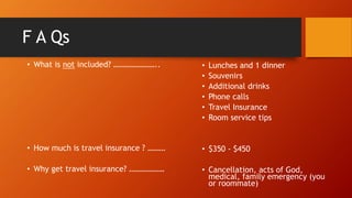 F A Qs
• What is not included? …………………..
• How much is travel insurance ? ………
• Why get travel insurance? ………………
• Lunches and 1 dinner
• Souvenirs
• Additional drinks
• Phone calls
• Travel Insurance
• Room service tips
• $350 - $450
• Cancellation, acts of God,
medical, family emergency (you
or roommate)
 