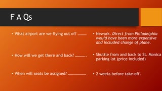 F A Qs
• What airport are we flying out of? ………
• How will we get there and back? ………..
• When will seats be assigned? ………………
• Newark. Direct from Philadelphia
would have been more expensive
and included change of plane.
• Shuttle from and back to St. Monica
parking lot (price included)
• 2 weeks before take-off.
 