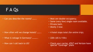 F A Qs
• Can you describe the rooms? ……..
• How often will we change hotels? ……..
• What is voltage in Germany? ………..
• How can I call back to US?
• Most are double occupancy.
• Some (very few) single room available.
• Private bath.
• Mostly 3-star.
• 4 hotel stops total (for entire trip).
• 220v (US is 110v)
• Check your carrier. AT&T and Verizon have
special “coverage” plans
 
