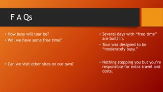 F A Qs
• How busy will tour be?
• Will we have some free time?
• Can we visit other sites on our own?
• Several days with “free time”
are built in.
• Tour was designed to be
“moderately busy.”
• Nothing stopping you but you’re
responsible for extra travel and
costs.
 