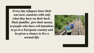 Every day refugees leave theirEvery day refugees leave their
war-torn countries with onlywar-torn countries with only
what they have on their back.what they have on their back.
Their families give their moneyTheir families give their money
to people who have evil intentionsto people who have evil intentions
to go to a European country andto go to a European country and
be given a chance to live abe given a chance to live a
normal life.normal life.
 