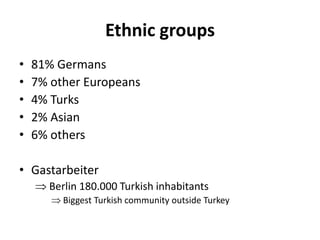 Ethnic groups
• 81% Germans
• 7% other Europeans
• 4% Turks
• 2% Asian
• 6% others
• Gastarbeiter
Berlin 180.000 Turkish inhabitants
Biggest Turkish community outside Turkey
 