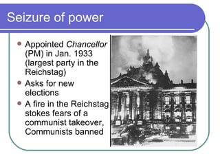 Seizure of power
    Appointed Chancellor
     (PM) in Jan. 1933
     (largest party in the
     Reichstag)
    Asks for new
     elections
    A fire in the Reichstag
     stokes fears of a
     communist takeover,
     Communists banned
 