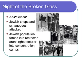 Night of the Broken Glass
    Kristallnacht
    Jewish shops and
     synagogues
     attacked
    Jewish population
     forced into restricted
     areas (ghettoes) or
     into concentration
     camps
 