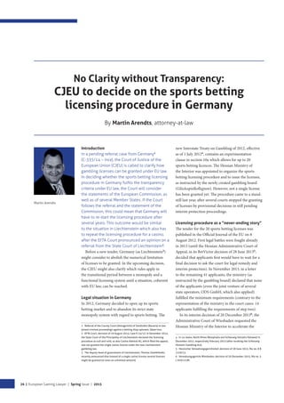 26 | European Gaming Lawyer | Spring Issue | 2015
No Clarity without Transparency:
CJEU to decide on the sports betting
licensing procedure in Germany
By Martin Arendts, attorney-at-law
Martin Arendts
Introduction
In a pending referral case from Germany1
(C-335/14 – Ince), the Court of Justice of the
European Union (CJEU) is called to clarify how
gambling licenses can be granted under EU law.
In deciding whether the sports betting licensing
procedure in Germany fulﬁls the transparency
criteria under EU law, the Court will consider
the statements of the European Commission, as
well as of several Member States. If the Court
follows the referral and the statement of the
Commission, this could mean that Germany will
have to re-start the licensing procedure after
several years. This outcome would be similar
to the situation in Liechtenstein which also has
to repeat the licensing procedure for a casino,
after the EFTA Court pronounced an opinion on a
referral from the State Court of Liechtenstein2
.
Before a new tender, Germany (as Liechtenstein3
)
might consider to abolish the numerical limitation
of licenses to be granted. In the upcoming decision,
the CJEU might also clarify which rules apply in
the transitional period between a monopoly and a
functional licensing system until a situation, coherent
with EU law, can be reached.
Legal situation in Germany
In 2012, Germany decided to open up its sports
betting market and to abandon its strict state
monopoly system with regard to sports betting. The
1 Referral of the County Court (Amtsgericht) of Sonthofen (Bavaria) in two
joined criminal proceedings against a betting shop operator, Sebat Ince.
2 EFTA Court, decision of 29 August 2014, Case E-24/13. In December 2014,
the State Court of the Principality of Liechtenstein declared the licensing
procedure as null and void, so also Casino Admiral AG, which filed the appeal,
was not granted the single casino license under the new Liechtenstein
gambling law.
3 The deputy head of government of Liechtenstein, Thomas Zwiefelhofer,
recently announced that instead of a single casino license several licenses
might be granted (or even an unlimited amount).
new Interstate Treaty on Gambling of 2012, effective
as of 1 July 20124
, contains an experimentation
clause in section 10a which allows for up to 20
sports betting licences. The Hessian Ministry of
the Interior was appointed to organize the sports
betting licensing procedure and to issue the licenses,
as instructed by the newly created gambling board
(Glücksspielkollegium). However, not a single license
has been granted yet. The procedure came to a stand-
still last year, after several courts stopped the granting
of licenses by provisional decisions in still pending
interim protection proceedings.
Licensing procedure as a “never-ending story”
The tender for the 20 sports betting licenses was
published in the Oﬃcial Journal of the EU on 8
August 2012. First legal battles were fought already
in 2013 (until the Hessian Administrative Court of
Appeal, in its BetVictor decision of 28 June 20135
,
decided that applicants first would have to wait for a
final decision to ask the court for legal remedy and
interim protection). In November 2013, in a letter
to the remaining 41 applicants, the ministry (as
instructed by the gambling board) declared that none
of the applicants (even the joint venture of several
state operators, ODS GmbH, which also applied)
fulfilled the minimum requirements (contrary to the
representation of the ministry in the court cases: 14
applicants fulfilling the requirements of step two).
In its interim decision of 20 December 20136
, the
Administrative Court of Wiesbaden requested the
Hessian Ministry of the Interior to accelerate the
4 In 14 states, North Rhine Westphalia and Schleswig Holstein followed in
December 2012, respectively February 2013 (after revoking the Schleswig
Holstein Gambling Act).
5 Hessischer Verwaltungsgerichtshof, decision of 28 June 2013, file no. 8 B
1220/13.
6 Verwaltungsgericht Wiesbaden, decision of 20 December 2013, file no. 5
L 970/13.WI.
 