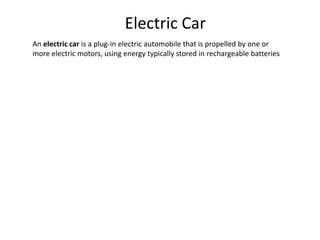 Electric Car
An electric car is a plug-in electric automobile that is propelled by one or
more electric motors, using energy typically stored in rechargeable batteries
 