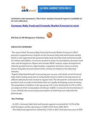 Aarkstore.com announces, The Latest market research report is available in
its vast collection:

Germany Baby Food and Formula Market Forecast to 2016




RSS link of AM Mindpower Solutions



EXECUTIVE SUMMARY

 The report titled “Germany Baby Food and Formula Market Forecast to 2016”
present a comprehensive analysis on the Germany baby food and formula market
which is sub-segmented into prepared baby food, dry baby food and formula milk
for infants and toddlers. It assesses market in terms of consumption, demand, retail
sales and driving forces. Report also include SWOT analysis, major driving forces,
industry growth barriers, opportunities, regulatory structure, macro economy
factors and political environment of the country in relation to the baby food
industry.
 Organic baby food demand is increasing year-on-year and slowly trend of normal
baby food is fading away due to rising health concern which is turning interest of
affluent individuals from normal to organic food. The demand for convenience food
products such as ready to feed baby foods are rapidly developing across Germany.
The population of children in the age group of 0-1 year declined by 2.67% in 2011
as compared 2010. Consumption of milk per toddler is noticed to be low between 2-
3 year old kids due to increased consumption of solid food over milk with the
growing age.

Key Findings

 - In 2011, Germany baby food and formula segment accounted for 9.13% of the
total European market, growing at a CAGR 1.81% from 2006-2011.
 - The baby food segment has inclined by 3.33% in 2011 from previous year to USD
 