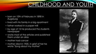 CHILDHOOD AND YOUTH
• born on 10th of February in 1898 in
Augsburg
• lived with his family in a big apartment
• father worked in a paper mill
• by age of 15 he produced the students
newspaper
• wrote most of the articles and published
them under an alias
• mother had cancer
• mother died in 1920, in grief of her he
wrote "Song about my mother"
 
