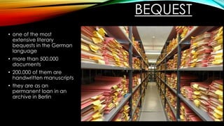 BEQUEST
• one of the most
extensive literary
bequests in the German
language
• more than 500.000
documents
• 200.000 of them are
handwritten manuscripts
• they are as an
permanent loan in an
archive in Berlin
 