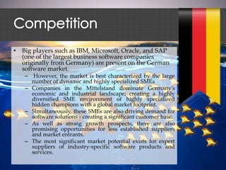 • Big players such as IBM, Microsoft, Oracle, and SAP
(one of the largest business software companies
originally from Germany) are present on the German
software market.
– However, the market is best characterized by the large
number of dynamic and highly specialized SMEs
– Companies in the Mittelstand dominate Germany's
economic and industrial landscape; creating a highly
diversified SME environment of highly specialized
hidden champions with a global market footprint.
– Simultaneously, these SMEs are also driving demand for
software solutions - creating a significant customer base.
– As well as strong growth prospects, there are also
promising opportunities for less established suppliers
and market entrants.
– The most significant market potential exists for expert
suppliers of industry-specific software products and
services.
 