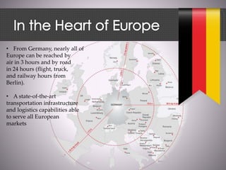 • From Germany, nearly all of
Europe can be reached by
air in 3 hours and by road
in 24 hours (flight, truck,
and railway hours from
Berlin).
• A state-of-the-art
transportation infrastructure
and logistics capabilities able
to serve all European
markets
 
