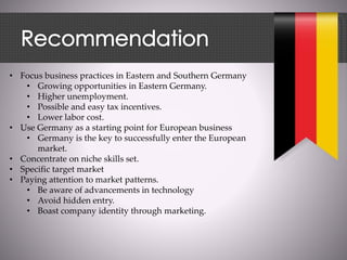 • Focus business practices in Eastern and Southern Germany
• Growing opportunities in Eastern Germany.
• Higher unemployment.
• Possible and easy tax incentives.
• Lower labor cost.
• Use Germany as a starting point for European business
• Germany is the key to successfully enter the European
market.
• Concentrate on niche skills set.
• Specific target market
• Paying attention to market patterns.
• Be aware of advancements in technology
• Avoid hidden entry.
• Boast company identity through marketing.
 