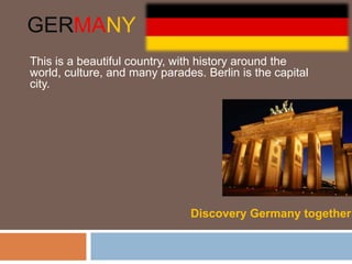 GERMANY
This is a beautiful country, with history around the
world, culture, and many parades. Berlin is the capital
city.




                               Discovery Germany together
 