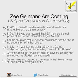 Zee Germans Are Coming
US Spies Discovered in German Military
NewsFeather.com
NFNews Feather
In 2013, Edward Snowden revealed a world-wide data
dragnet by NSA: a US intel agnecy.
In Oct ‘13 it was also revealed that NSA monitors the cell-
phone of the German Chancelor, Angela Merkel.
Obama has given Merkel personal assurances that the NSA is
no longer monitoring her phone.
In July ‘14 it was learned that a US spy in a German
intelligence agency had been selling secrets to the US gov’t.
Germany asked the CIA station chief to leave the country and
summoned the US/German ambassador.
Germany has also created a committee in their Lower House
of Parliament to investigate all this.
@NewsFeather@NewsFeather
 