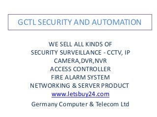 GCTL SECURITY AND AUTOMATION 
WE SELL ALL KINDS OF 
SECURITY SURVEILLANCE - CCTV, IP 
CAMERA,DVR,NVR 
ACCESS CONTROLLER 
FIRE ALARM SYSTEM 
NETWORKING & SERVER PRODUCT 
www.letsbuy24.com 
Germany Computer & Telecom Ltd 
 
