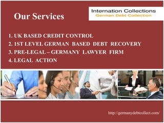 Our Services
1. UK BASED CREDIT CONTROL
2. 1ST LEVEL GERMAN BASED DEBT RECOVERY
3. PRE-LEGAL – GERMANY LAWYER FIRM
4. LEGAL ACTION
http://germanydebtcollect.com/
 