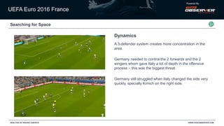 UEFA Euro 2016 France
Powered By
WWW.VIDEOBSERVER.COMANALYSIS BY MAURO SARAIVA
Searching for Space
Dynamics
A 3-defender system creates more concentration in the
area.
Germany needed to control the 2 forwards and the 2
wingers whom gave Italy a lot of depth in the offensive
process – this was the biggest threat.
Germany still struggled when Italy changed the side very
quickly, specially Kimich on the right side.
 