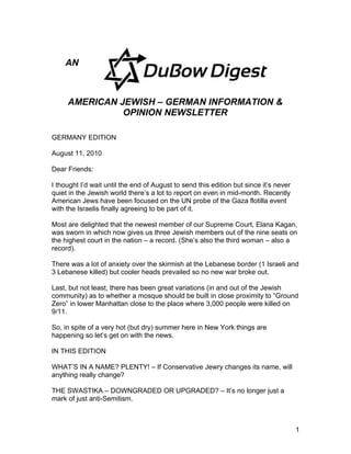 AN



     AMERICAN JEWISH – GERMAN INFORMATION &
               OPINION NEWSLETTER

GERMANY EDITION

August 11, 2010

Dear Friends:

I thought I’d wait until the end of August to send this edition but since it’s never
quiet in the Jewish world there’s a lot to report on even in mid-month. Recently
American Jews have been focused on the UN probe of the Gaza flotilla event
with the Israelis finally agreeing to be part of it.

Most are delighted that the newest member of our Supreme Court, Elana Kagan,
was sworn in which now gives us three Jewish members out of the nine seats on
the highest court in the nation – a record. (She’s also the third woman – also a
record).

There was a lot of anxiety over the skirmish at the Lebanese border (1 Israeli and
3 Lebanese killed) but cooler heads prevailed so no new war broke out.

Last, but not least, there has been great variations (in and out of the Jewish
community) as to whether a mosque should be built in close proximity to “Ground
Zero” in lower Manhattan close to the place where 3,000 people were killed on
9/11.

So, in spite of a very hot (but dry) summer here in New York things are
happening so let’s get on with the news.

IN THIS EDITION

WHAT’S IN A NAME? PLENTY! – If Conservative Jewry changes its name, will
anything really change?

THE SWASTIKA – DOWNGRADED OR UPGRADED? – It’s no longer just a
mark of just anti-Semitism.



                                                                                       1
 