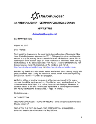AN AMERICAN JEWISH – GERMAN INFORMATION & OPINION

                             NEWSLETTER

                       dubowdigest@optonline.net

GERMANY EDITION


August 30, 2010

Dear Friends:

Next week the Jews around the world begin their celebration of the Jewish New
Year (Rosh Hashanah – Year number 5771). This year there is something quite
serious to pray for, namely the success of the Israel – Palestinian peace talks in
Washington which start on Sept. 2nd. Rosh Hashanah is followed a week later by
the holiest day in the Jewish calendar, Yom Kippur (The Day of Atonement). For
those who want more information about the holidays, click here &
http://www.jewfaq.org/holiday2.htm here http://www.jewfaq.org/holiday4.htm .

For both my Jewish and non-Jewish friends let me wish you a healthy, happy and
productive New Year. During the New Year period Jewish public activity usually
slows down. I think 5771 will be the exception.

While this edition is lengthy, because of all the news surrounding the peace
process, it could be ten times as long if I published every worthwhile article I’ve
come across on the subject. I, of course, have my own thoughts. However, to
cover all bases, at the end I’ve included a piece that is far more positive than I
am. As my first headline (below) notes, “I Hope I’m Wrong”.

On to the news…

IN THIS EDITION

THE PEACE PROCESS: I HOPE I’M WRONG – What will come out of the latest
Obama initiative?

THE JEWS, THE REPUBLICANS, THE DEMOCRATS – AND OBAMA –
American Jews move more toward the Republicans.


                                                                                      1
 