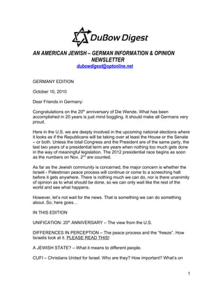 AN AMERICAN JEWISH – GERMAN INFORMATION & OPINION
                     NEWSLETTER
                       dubowdigest@optonline.net

GERMANY EDITION

October 10, 2010

Dear Friends in Germany:

Congratulations on the 20th anniversary of Die Wende. What has been
accomplished in 20 years is just mind boggling. It should make all Germans very
proud.

Here in the U.S. we are deeply involved in the upcoming national elections where
it looks as if the Republicans will be taking over at least the House or the Senate
– or both. Unless the total Congress and the President are of the same party, the
last two years of a presidential term are years when nothing too much gets done
in the way of meaningful legislation. The 2012 presidential race begins as soon
as the numbers on Nov. 2nd are counted.

As far as the Jewish community is concerned, the major concern is whether the
Israeli - Palestinian peace process will continue or come to a screeching halt
before it gets anywhere. There is nothing much we can do, nor is there unanimity
of opinion as to what should be done, so we can only wait like the rest of the
world and see what happens.

However, let’s not wait for the news. That is something we can do something
about. So, here goes…

IN THIS EDITION

UNIFICATION: 20th ANNIVERSARY – The view from the U.S.

DIFFERENCES IN PERCEPTION – The peace process and the “freeze”. How
Israelis look at it. PLEASE READ THIS!

A JEWISH STATE? – What it means to different people.

CUFI – Christians United for Israel. Who are they? How important? What’s on


                                                                                 1
 