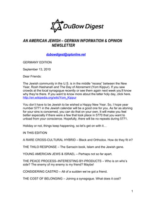 AN AMERICAN JEWISH – GERMAN INFORMATION & OPINION
              NEWSLETTER

                 dubowdigest@optonline.net

GERMANY EDITION

September 13, 2010

Dear Friends:

The Jewish community in the U.S. is in the middle “recess” between the New
Year, Rosh Hashanah and The Day of Atonement (Yom Kippur). If you saw
crowds at the local synagogue recently or see them again next week you’ll know
why they’re there. If you want to know more about the latter holy day, click here.
http://en.wikipedia.org/wiki/Yom_Kippur

You don’t have to be Jewish to be wished a Happy New Year. So, I hope year
number 5771 in the Jewish calendar will be a good one for you. As far as atoning
for your sins is concerned, you can do that on your own. It will make you feel
better especially if there were a few that took place in 5770 that you want to
unload from your conscience. Hopefully, there will be no repeats during 5771.

Holiday or not, things keep happening, so let’s get on with it…

IN THIS EDITION

A RARE CROSS-CULTURAL HYBRID – Black and Orthodox. How do they fit in?

THE THILO RESPONSE – The Sarrazin book, Islam and the Jewish gene.

YOUNG AMERICAN JEWS & ISRAEL – Perhaps not so far apart.

THE PEACE PROCESS–INTERESTING BY-PRODUCTS – Who is on who’s
side? The enemy of my enemy is my friend? Maybe!

CONSIDERING CASTRO – All of a sudden we’ve got a friend.

THE COST OF BELONGING – Joining a synagogue. What does it cost?



                                                                                 1
 