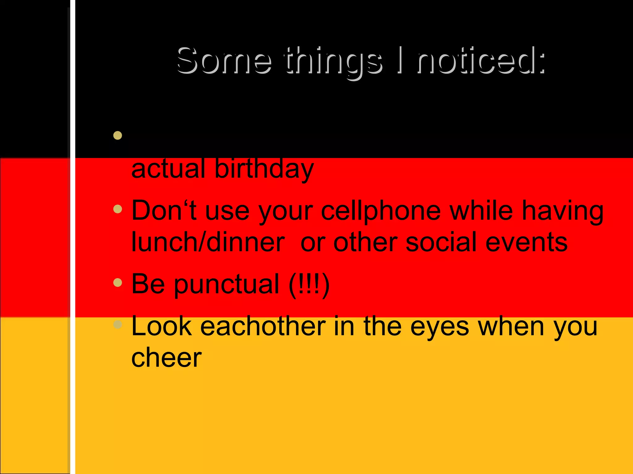 Some things I noticed: Don‘t wish happy birthday before the actual birthday Don‘t use your cellphone while having lunch/dinner or other social events Be punctual (!!!) Look eachother in the eyes when you cheer