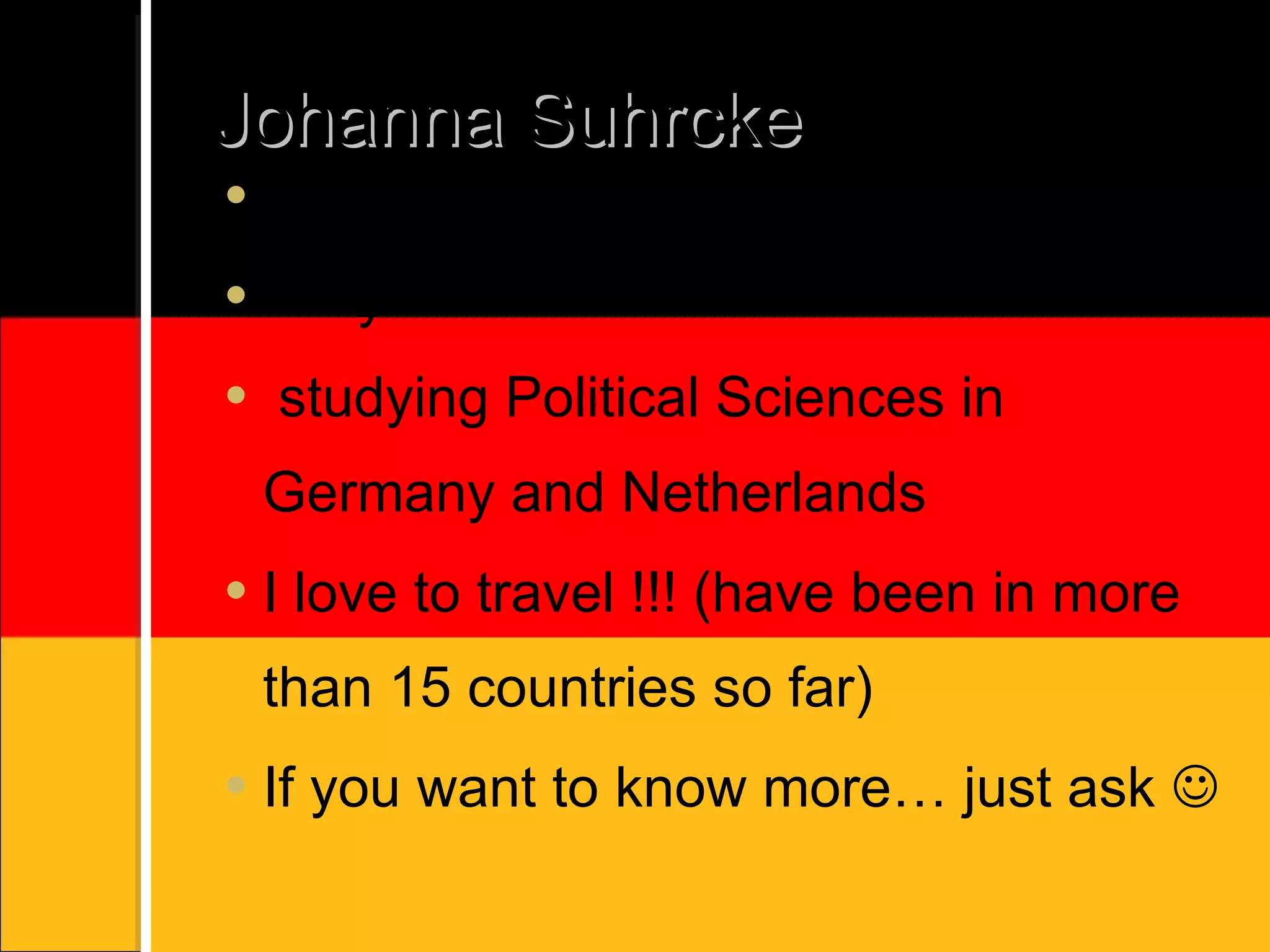 Johanna Suhrcke call me Johanna or Jo 22 years old studying Political Sciences in Germany and Netherlands I love to travel !!! (have been in more than 15 countries so far) If you want to know more… just ask 