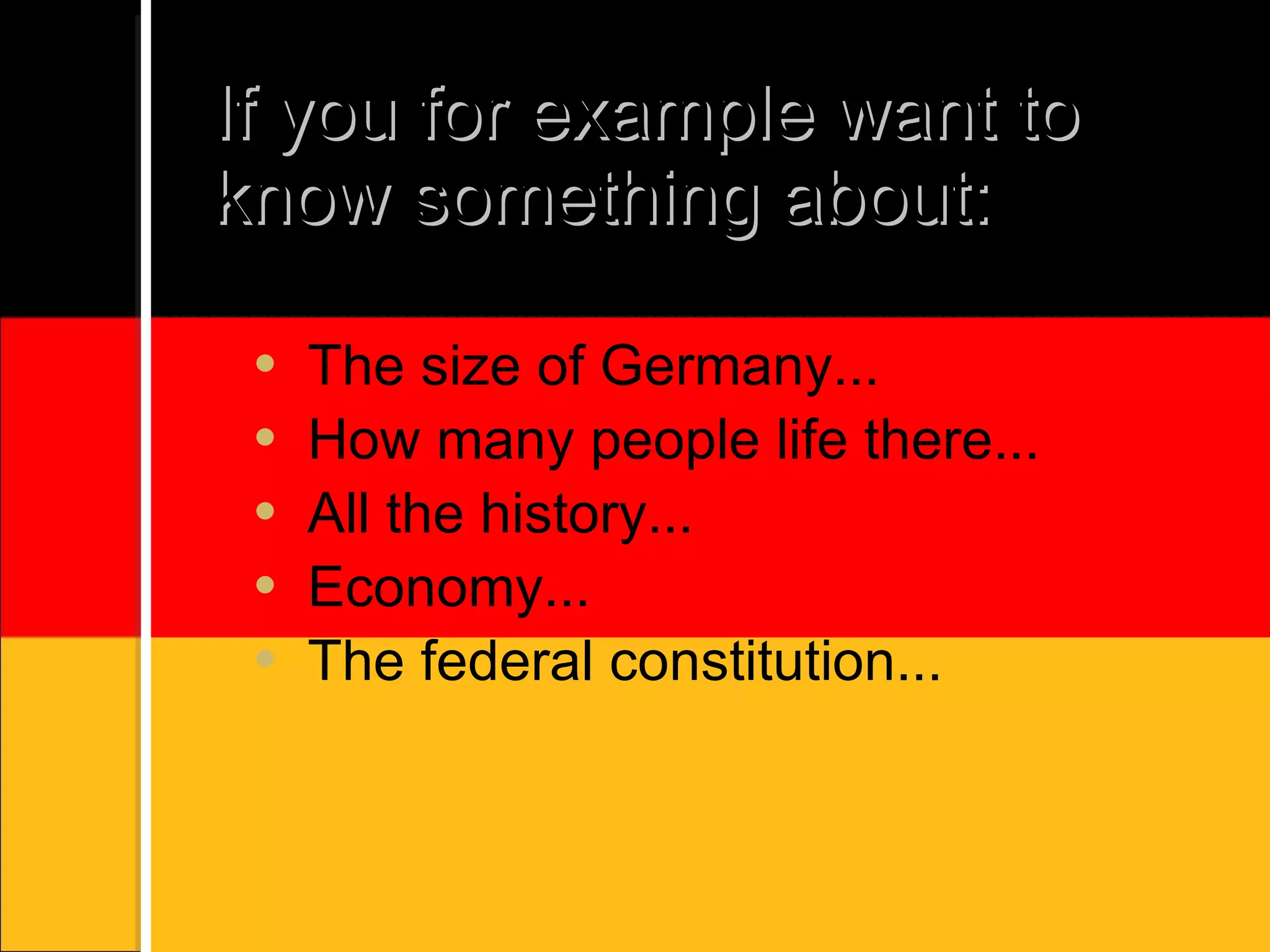 If you for example want to know something about: The size of Germany... How many people life there... All the history... Economy... The federal constitution...
