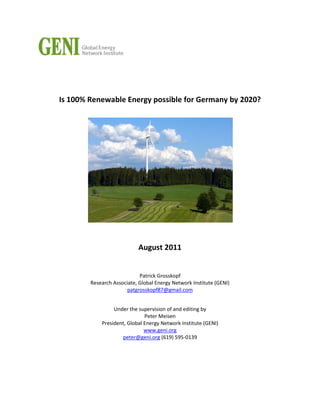 Is 100% Renewable Energy possible for Germany by 2020?
August 2011
Patrick Grosskopf
Research Associate, Global Energy Network Institute (GENI)
patgrosskopf87@gmail.com
Under the supervision of and editing by
Peter Meisen
President, Global Energy Network Institute (GENI)
www.geni.org
peter@geni.org (619) 595-0139
 