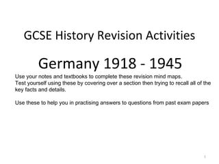 GCSE History Revision Activities

          Germany 1918 - 1945
Use your notes and textbooks to complete these revision mind maps.
Test yourself using these by covering over a section then trying to recall all of the
key facts and details.

Use these to help you in practising answers to questions from past exam papers




                                                                                  1
 