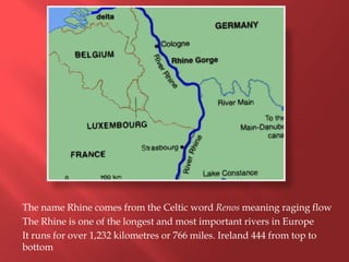 The name Rhine comes from the Celtic word Renos meaning raging flow
The Rhine is one of the longest and most important rivers in Europe
It runs for over 1,232 kilometres or 766 miles. Ireland 444 from top to
bottom
 