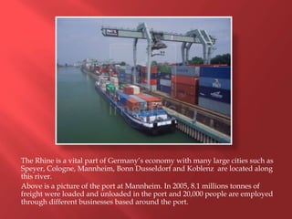 The Rhine is a vital part of Germany’s economy with many large cities such as
Speyer, Cologne, Mannheim, Bonn Dusseldorf and Koblenz are located along
this river.
Above is a picture of the port at Mannheim. In 2005, 8.1 millions tonnes of
freight were loaded and unloaded in the port and 20,000 people are employed
through different businesses based around the port.
 