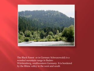 The Black Forest or in German: Schwarzwald) is a
wooded mountain range in Baden-
Württemberg, southwestern Germany. It is bordered
by the Rhine valley to the west and south
 