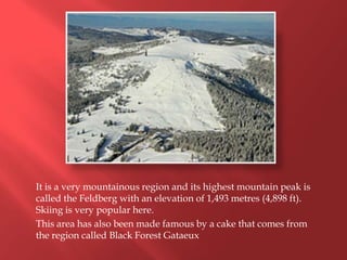 It is a very mountainous region and its highest mountain peak is
called the Feldberg with an elevation of 1,493 metres (4,898 ft).
Skiing is very popular here.
This area has also been made famous by a cake that comes from
the region called Black Forest Gataeux
 