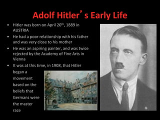 Adolf Hitler’s Early Life
• Hitler was born on April 20th, 1889 in
AUSTRIA
• He had a poor relationship with his father
and was very close to his mother
• He was an aspiring painter, and was twice
rejected by the Academy of Fine Arts in
Vienna
• It was at this time, in 1908, that Hitler
began a
movement
based on the
beliefs that
Germans were
the master
race
 
