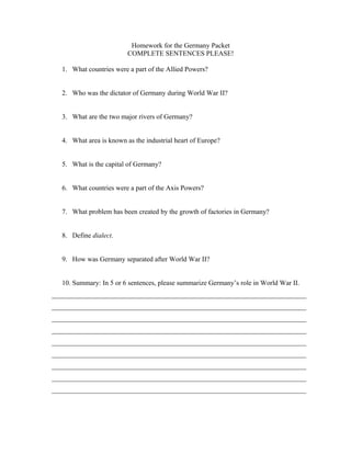 Homework for the Germany Packet
COMPLETE SENTENCES PLEASE!
1. What countries were a part of the Allied Powers?
2. Who was the dictator of Germany during World War II?
3. What are the two major rivers of Germany?
4. What area is known as the industrial heart of Europe?
5. What is the capital of Germany?
6. What countries were a part of the Axis Powers?
7. What problem has been created by the growth of factories in Germany?
8. Define dialect.
9. How was Germany separated after World War II?
10. Summary: In 5 or 6 sentences, please summarize Germany’s role in World War II.
__________________________________________________________________________
__________________________________________________________________________
__________________________________________________________________________
__________________________________________________________________________
__________________________________________________________________________
__________________________________________________________________________
__________________________________________________________________________
__________________________________________________________________________
__________________________________________________________________________

 