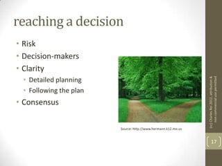 reaching a decision
• Risk
• Decision-makers
• Clarity
 • Detailed planning




                                                               (cc) Charles Rei 2012, attribution &
                                                                    non-commercial use permitted
 • Following the plan
• Consensus

                        Source: http://www.hermann.k12.mo.us


                                                                      17
 