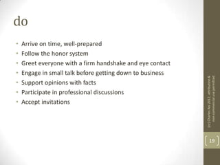 do
•   Arrive on time, well-prepared
•   Follow the honor system
•   Greet everyone with a firm handshake and eye contact
•   Engage in small talk before getting down to business




                                                           (cc) Charles Rei 2012, attribution &
                                                                non-commercial use permitted
•   Support opinions with facts
•   Participate in professional discussions
•   Accept invitations




                                                                  19
 