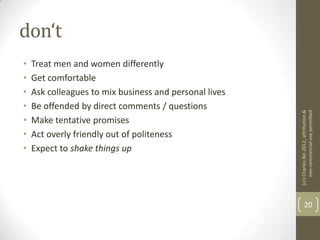 don‘t
•   Treat men and women differently
•   Get comfortable
•   Ask colleagues to mix business and personal lives
•   Be offended by direct comments / questions




                                                        (cc) Charles Rei 2012, attribution &
                                                             non-commercial use permitted
•   Make tentative promises
•   Act overly friendly out of politeness
•   Expect to shake things up




                                                               20
 