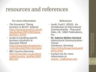 resources and references
     For more information                  References
• The Economist “Doing           • Jandt, Fred E. (2010). An
  business in Berlin” podcast      Introduction to Intercultural
  http://www.economist.com/b       Communication. Thousand
  logs/gulliver/2011/02/doing_     Oaks, CA: SAGE Publications,




                                                                   (cc) Charles Rei 2012, attribution &
                                                                        non-commercial use permitted
  business_berlin                  Inc.
• Guide to handling specific     • Dr. Sabrina Mallon-Gerland
  business situations at           Intercultural Communication
  Executive Planet                 Trainer
  http://www.executiveplanet.c     Constance, Germany
  om/index.php?title=Germany       http://cltmallongerland.word
• BBC Country Overview             press.com/
  http://news.bbc.co.uk/2/hi/e   • Contact me for more
  urope/country_profiles/1047      information at
  864.stm                          charles_rei@yahoo.com
                                                                          23
 